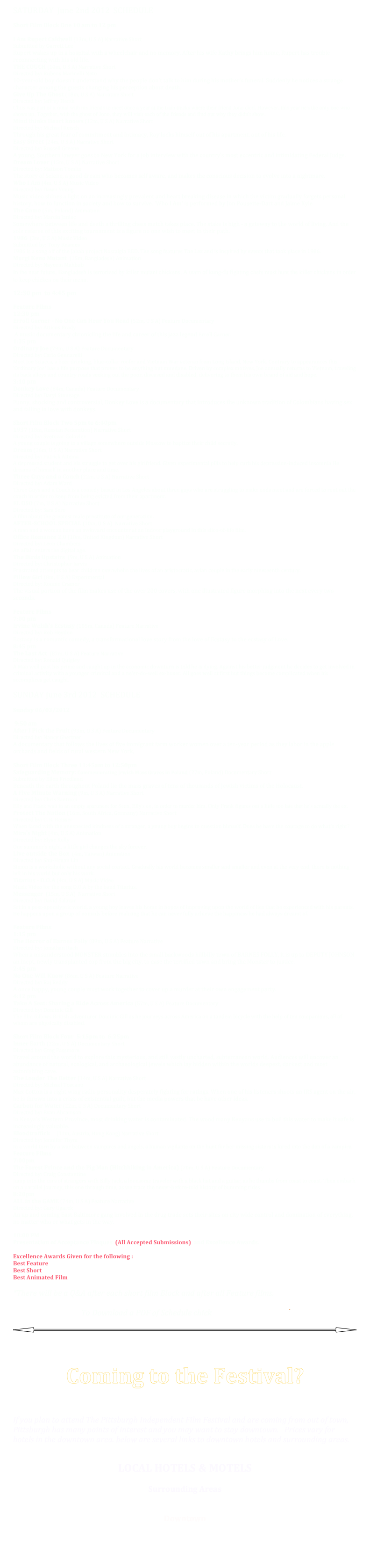 SATURDAY  June 2nd 2012  SCHEDULE

Short Film Block One 10 am to 12 pm
 
I Am Rupert Caldwell (13m, U S A) Narrative Short Submitted by Garrett Lee
Rupert wakes up in a hospital with a wheelchair and no memory. After his wife Kathy brings him home, Rupert has trouble reconnecting with his old life.
THE COUCH (10m, U S A) Narrative Short Directed by: Rubens Marinelli Neto
10-year-old boy doesn't understand why the people don't talk to him during his mother's funeral. Suddenly he notices a strange character among the guests changing his perception about death.
Give Up The Ghost (18m, U S A) Narrative Short Directed by: Jeffrey Hersh
Chris was part of a ritual with his friends to meet once a year at the train tracks where their friend Jono died. However, this year he's the only one who shows up. Together, with the ghost of Jono, they will visit each of the friends and find out why they didn't show.
Mind thinks Heart knows (12m, U S A) Narrative Short Directed by: Michael Reisch
Through his great fear of commitment and intimacy, Roy locks himself out of his apartment, out of his life.
Easy Street (24m, U S A) Narrative Short Directed by: Russell Greene
A young, Southern lawyer goes to New York for a job interview with the country's most eccentric and intimidating Federal Judge.
Dream Lover (15m, U S A) Narrative Short Directed by: Mattson Tomlin
The story of Selene, a good dream who becomes self aware, and makes the conscious decision to evolve into a nightmare.
Who I Am (4m, U S A) Music Video Directed by: Dawn Young
Music video shines a light on an increasingly prevalent and heart breaking disease in which the victim gradually forgets personal history, how to function in society and how to survive. 'Who I Am' is performed by Jon Pousette-Dart and Jaime Kyle
The Game (5m, Poland) Animation Directed by: Marcin Janiec
Somewhere between life and death a thrilling chess match takes place. The stake is high - a gateway to the world of living. And the sole referee of this exciting tournament is a figure no one wish to meet in their path.
1986  (3m, U S A) Music Video  Submitted by: Tony Reames
1986 is a song off of the Jahah project Nostalgia RED. The song features The Lex and is inspired by events that took place in 1986.
Murgi Keno Mutant  (15m, Bangladesh) Animation Directed by: Nayeem Mahbub
In the near future, Bangladesh is terrorized by killer mutant chickens. A team of kung-fu fighting chefs must hunt the killer chickens in order to keep chicken on their menu.
12:30 pm  to 4:45 pm

Feature Films
12:30 pm
Erroll Garner - No One Can Hear You Read (52m, U S A) Feature Documentary  Directed by: Atticus Brady
 A music documentary chronicling the life and career of this jazz legend Erroll Garner.
1:35 pm
Ordinary Joe (79m, U S A) Feature Documentary Directed by: Carlo Gennarelli
Meet Joe Sciacca, a beer drinking, blue-collar roofer and Vietnam War veteran from Long Island, New York. Contrary to appearances this 'Ordinary Joe' has a life purpose that proves to be anything but mundane. Driven by complex motives, Joe annually returns to Vietnam, traveling its back alleys and country roads seeking out the poor, diseased and disabled, delivering to them his own brand of aid and hope.
3:10 pm
Donkey Love (84m, Canada) Feature Documentary  Directed by: Daryl Stoneage
Funny, shocking and controversial, Donkey Love is a documentary that introduces the unknown tradition of Colombians having sex and falling in love with donkeys.
 
Short Film Block Two 5pm to 6:40pm
1937 (18m, Russian Federation) Narrative Short Directed by: Svetozar Golovlev
A young couple is going to a village somewhere outside Moscow to baptize their child secretly.
Dream (16m, U S A) Narrative Short Directed by: Patrick Altema
A depressed student and his struggle to get over his girlfriend. Given experimental pills to help curb his depression-induced insomnia He dreams of himself in another place and time.
Three Guys and a Couch (22m, U S A) Narrative Short Directed by: Adam Ward
Three Guys and a Couch is a comedy based in Los Angeles about three guys who are struggling to make ends meet and are forced to rent out the couch in order to keep from being evicted from their apartment.
EL OSO (7m, U S A) Narrative Short Directed by: Sam Sero
A film about the greatest male prostitute of our generation.
AFTER-SCHOOL SPECIAL (10m, U S A)  Narrative Short
A man and a woman have an awkward encounter at an Indoor playground in this slice-of-life film.
Office Romance 2.0 (10m, United Kingdom) Narrative Short Directed by: Leon Chambers
An affair enters the digital age.
The Birds Upstairs  (9m, U S A) Animation Directed by: Christopher Jarvis
Frustrated attempts to bear children overwhelm the lives of an aristocratic, avian couple in the early nineteenth century.
Pillow Girl (8m, U S A) Experimental Directed by: Ronnie Cramer
The visual portion of the film makes use of the over 200 covers, with one illustrated figure morphing into the next every two seconds.
 
Feature Films
7:00 pm
Irvine Welsh's Ecstasy (105m, Canada) Feature Narrative Directed by: Rob Heydon
Ecstasy is a romantic comedy, a transformational love story from the love of Ecstasy to the ecstasy of Love.
8:45 pm
The Last Act  (87m, U S A) Feature Narrative  Directed by: Ronald Quigley
A Man well past his prime and caught up in the economic downturn is told he is dying. Against his better judgment he decides to get involved in criminal activity with a younger criminal and a ne'er-do-well ex-boxer. All goes well at first but things become complicated when his accomplices get caught.
 
SUNDAY June 3rd 2012  SCHEDULE
 
Sunday 06/03/2012

 9:50 am 
After I Pick the Fruit (93m, U S A) Feature Documentary Directed by: Nancy Ghertner
A documentary that follows the lives of five immigrant farm worker women over a ten-year period as they labor in the apple orchards and fields of rural western New York,
 
Short Film Block Three 11:45am to 12:50pm
Safeguarding Memory: Commemorating Jewish Mass Graves in Poland (27m, Poland) Documentary Short Submitted by Ellen Friedland
Beneath the earth throughout Poland lie the mass graves of tens of thousands of Jewish victims of the Holocaust.
A Five Minute Warning (9m, U S A) Narrative Short Directed by: Chris Santucci
Elly and Frank wait in an empty apartment for Sean, Elly's ex, in order to murder him. Only Frank figures out a little too late that he's actually the ex.
Protect The Nation (16m, South Africa, Germany) Narrative Short Directed by: C. R. Reisser
When faced with the unexpected kindness of a stranger, a young boy begins to question himself. Does he have the courage to do what's right?
Mira's Night (4m, U S A) Animation Directed by: Elyse Kelly
One summer's night, a little girl changes the sky forever.
Live outside the Box  (4m, Taiwan) Animation Directed by: Shu-Hsuan Lin
Simon is a workaholic without any social contact. Gradually his world becomes smaller and smaller and even at the very end, there is nothing left in his world but only his work.
Titarius - D.O.A (4m, U S A) Music Video
Music Video for the song D.O.A by the band Titarius.
Messenger  (15m, U S A)  Narrative Short Directed by: David Salazar
Set in a post-apocalyptic world, a young boy leaves his home in hopes of improving upon the world of lies that he experienced with his parents. He happens upon a group of nomads before realizing that he can never fully achieve the happiness he had always dreamt of.
 
Feature Films
1:15 pm
The Horror of Barnes Folly (89m, U S A) Feature Narrative Directed by: Jonathan Rach
When a misunderstood MONSTER stumbles into the small backwoods hillbilly town of BARNES FOLLY, it is up to DEPUTY JOHNSON an inept, newly transplanted cop from the big city, to ease the terrified town and bring the Monster to justice.
2:45 pm
No One Will Know (86m, U S A) Feature Narrative Directed by: Raj Reddy
A once happy, young couple must work together to cover up a murder at their own engagement party.
4:12 pm
Take A Seat: Sharing a Ride Across America (57m, U S A) Feature Documentary Directed by: Dominic Gill
The film follows British adventurer Dominic Gill as he journeys across America on a tandem bicycle with the help of ten companions, all of whom are physically disabled.
 
Short Film Block Four  5:15pm to  6:25pm
Inner Earth (22m, U S A) Documentary Short Directed by: Greg Passmore
Travel around the world to explore this mysterious, and still vastly uncharted, subterranean world. Audiences will uncover an abundance of natural, ecological, and archaeological jewels which lay hidden within the worlds deepest, darkest and most astonishing cave.
The Louder The Better (14m, U S A) Narrative Short Directed by: Michael Toscano
Max Cotton is a right wing radio personality desperately fighting for ratings. When one of his listeners shoots an IRS agent on the air, he is thrown into a crisis of existential guilt, but the media powers that be have other ideas.
Carbon for Water (22m, U S A) Documentary Short Directed by: Evan Abramson
In Kenya's Western Province, most drinking water is contaminated. The wood many Kenyans use to boil this water to make it safe is increasingly valuable.
Bloodtraffick     (11m, Austria, Hong Kong) Narrative Short Directed by: Jennifer Thym
In a world torn by a war between vampires and angels, a human vigilante on the hunt for her missing sisters is lured into the den of a vampire.
Feature Films
7:00pm
The Forest Prince and the Pig Man (Hitchhiking in America) (70m, U S A) Feature Documentary Directed by: Craig Constantine
Jump into the cars of strangers with Billy Jack, a lonesome traveler with a black hat and a guitar, as he thumbs from coast to coast. Then embark on a parallel journey, this one through time, as we trace the never-before-told history of bumming rides.
8:20pm
ALL in the GAME (74m, U S A) Feature Narrative Directed by: Gary Ugarek
An up and coming East Baltimore gang involved in the drug trade sets their sites on city wide control and domination of everything, no matter who or what gets in the way.
 
10:00 PM
Presentation of Acceptance Plaques  (All Accepted Submissions)  and Excellence Awards.

Excellence Awards Given for the following :
Best Feature
Best Short
Best Animated Film

*There will be a Q&A after each short film Block and after all Feature films. 

To Download a PDF of Schedule chick  2012  SCHEDULE.pdf

￼




Coming to the Festival?



 
If you plan to attend The Pittsburgh Independent Film Festival and are coming from out of town, Pittsburgh has many points of Interest and you may want to stay downtown.   Prices vary for hotels in the downtown area. below are several links to downtown hotels and surrounding areas. 


LOCAL HOTELS & MOTELS

Surrounding Areas         
CLICK HERE         

Downtown
  CLICK HERE