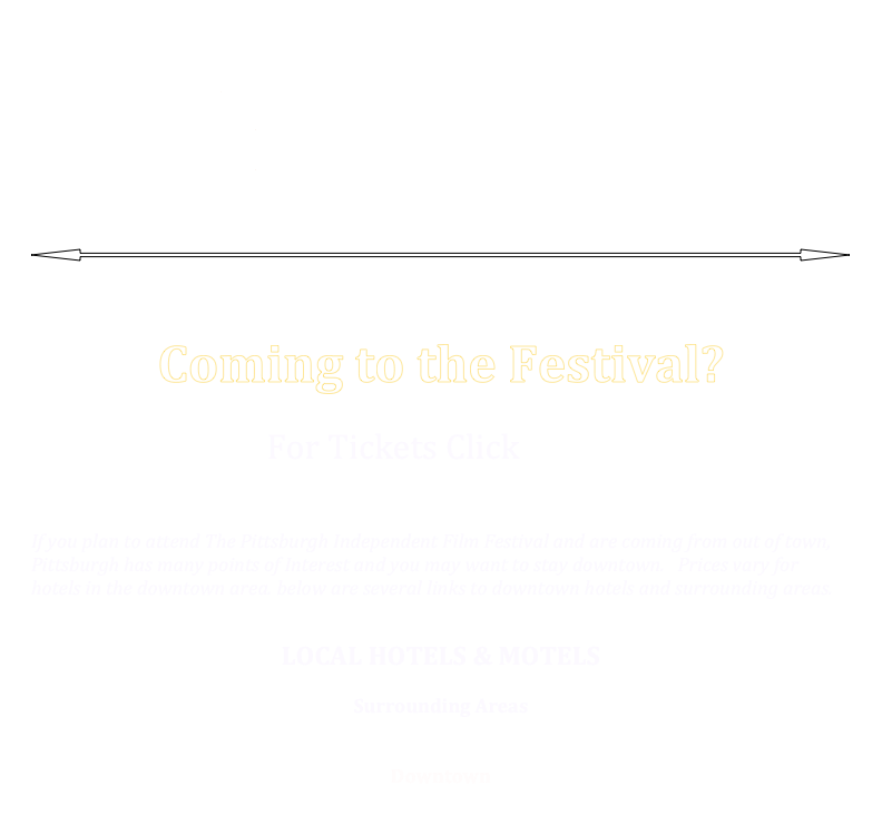 
2015 Selected Submissions and Schedule
2014 Selected Submissions and winners
2013 Selected Submissions 
2012 Selected Submissions



￼




Coming to the Festival?


For Tickets Click HERE
 


If you plan to attend The Pittsburgh Independent Film Festival and are coming from out of town, Pittsburgh has many points of Interest and you may want to stay downtown.   Prices vary for hotels in the downtown area. below are several links to downtown hotels and surrounding areas. 


LOCAL HOTELS & MOTELS

Surrounding Areas         
CLICK HERE         

Downtown
  CLICK HERE
